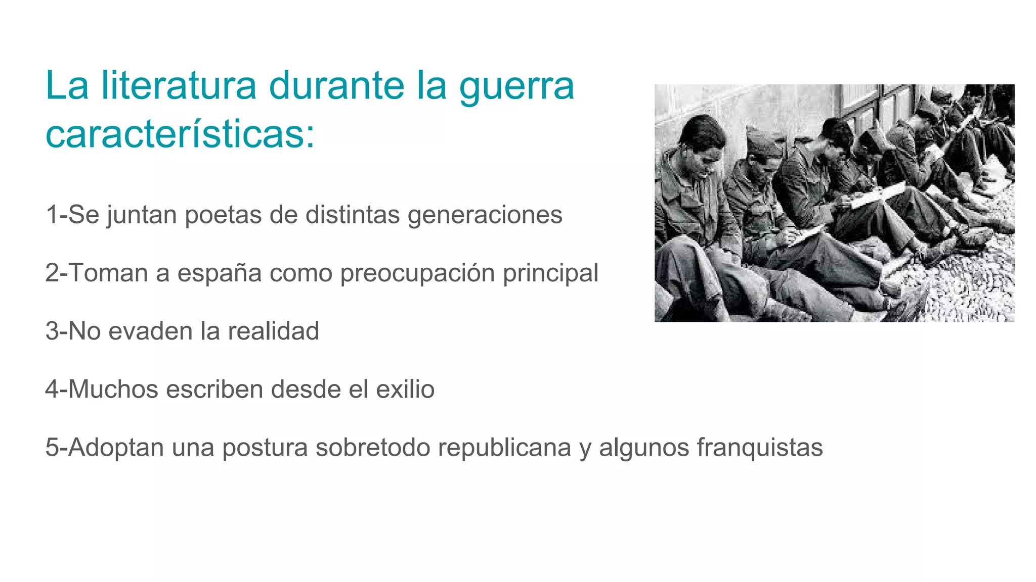 La literatura durante la guerra
características:
1-Se juntan poetas de distintas generaciones
2-Toman a españa como preocupación principal
3-No evaden la realidad
4-Muchos escriben desde el exilio
5-Adoptan una postura sobretodo republicana y algunos franquistas
 