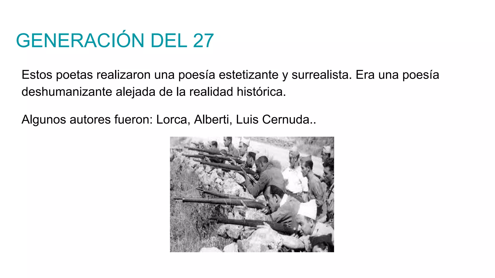 GENERACIÓN DEL 27
Estos poetas realizaron una poesía estetizante y surrealista. Era una poesía
deshumanizante alejada de la realidad histórica.
Algunos autores fueron: Lorca, Alberti, Luis Cernuda..
 