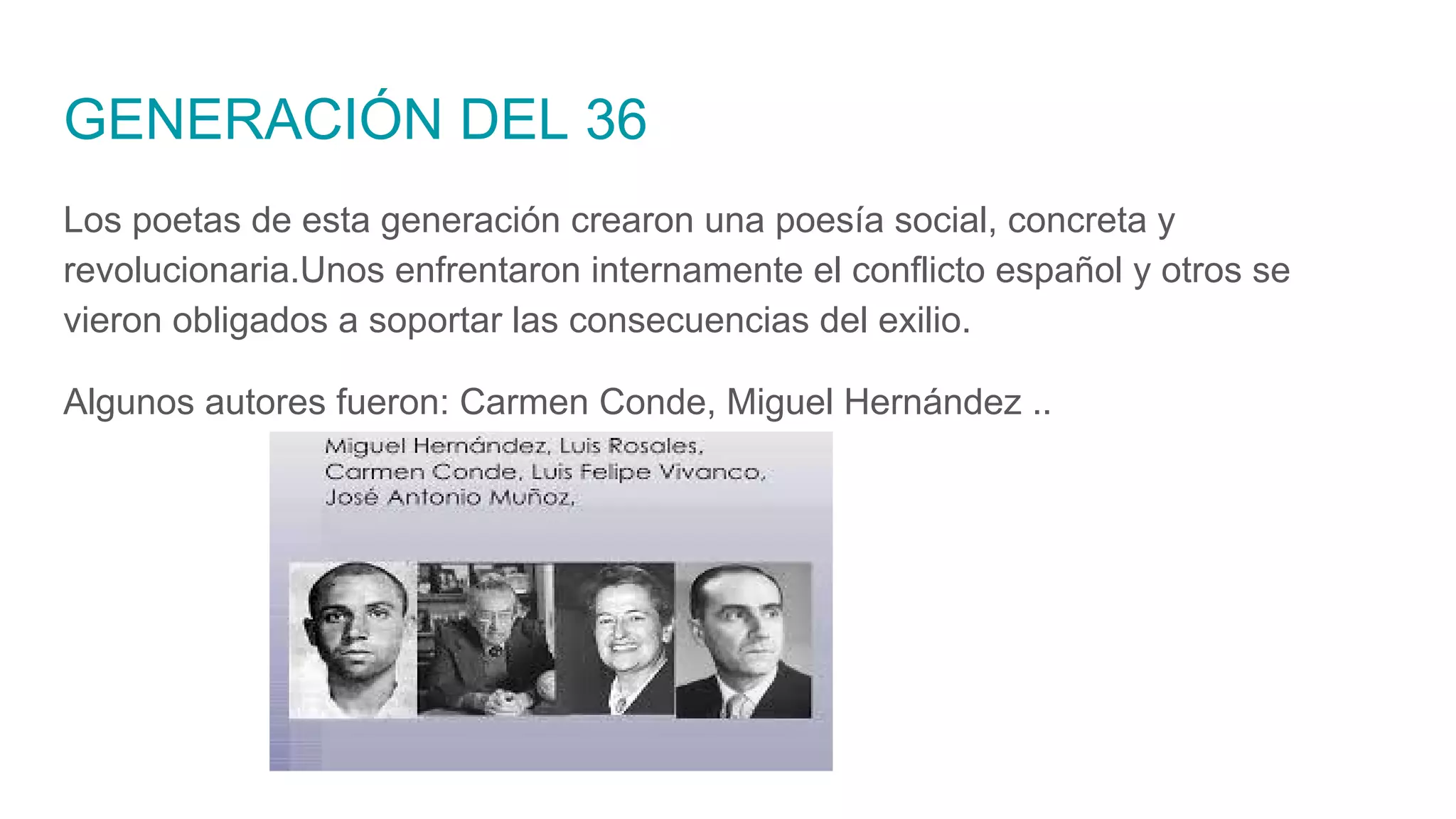GENERACIÓN DEL 36
Los poetas de esta generación crearon una poesía social, concreta y
revolucionaria.Unos enfrentaron internamente el conflicto español y otros se
vieron obligados a soportar las consecuencias del exilio.
Algunos autores fueron: Carmen Conde, Miguel Hernández ..
 