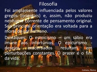 Filosofia
Foi amplamente influenciada pelos valores
gregos (orientais) e, assim, não produziu
nenhuma corrente de pensamento original.
Sua principal orientação era voltada para a
moral do ser humano.
Destaques: O estoicismo – um sábio era
imune aos infortúnios. O epicurismo -
desejos    exacerbados      resultam    em
perturbações constantes. O prazer é o fim
da vida.

                                     Coliseu, Roma
 