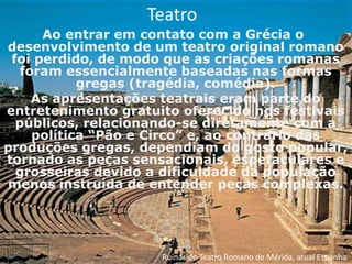 Teatro
      Ao entrar em contato com a Grécia o
desenvolvimento de um teatro original romano
 foi perdido, de modo que as criações romanas
  foram essencialmente baseadas nas formas
           gregas (tragédia, comédia).
    As apresentações teatrais eram parte do
entretenimento gratuito oferecido nos festivais
  públicos, relacionando-se diretamente com a
    política “Pão e Circo” e, ao contrário das
produções gregas, dependiam do gosto popular,
tornado as peças sensacionais, espetaculares e
  grosseiras devido a dificuldade da população
menos instruída de entender peças complexas.




                     Ruínas do Teatro Romano de Mérida, atual Espanha
 