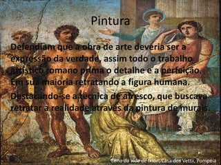 Pintura
Defendiam que a obra de arte deveria ser a
expressão da verdade, assim todo o trabalho
artístico romano prima o detalhe e a perfeição.
Em sua maioria retratando a figura humana.
Destacando-se a técnica de afresco, que buscava
retratar a realidade através da pintura de murais.




                         Cena da vida de Íxion, Casa dos Vettii, Pompéia.
 