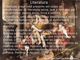Literatura
A tradição grega está presente em todas as
manifestações da literatura latina, que é formada por
três gêneros: poesia épica, lírica e satírica
A literatura, uma das ferramentas ideológicas a serviço
do Império Romano, traz gêneros já existentes e
novidades essenciais, como a retórica fábula, e
oratória.
Durante o império de Augusto, corresponde uma
intensa produção tanto em poesia lírica, com Horácio e
Ovídio, quanto em poesia épica, com Virgílio autor de
Eneida. (obra criada para rivalizar os poemas
Homéricos). A partir do ano 18, tem início o declínio da
História do Império Romano, com as invasões
germânicas. Neste período destacam-se os poetas
Sêneca, Petrônio e Apuleio.

                              Aeneas' Flight from Troy, Federico Barocci
 