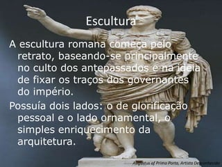 Escultura
A escultura romana começa pelo
 retrato, baseando-se principalmente
 no culto dos antepassados e na ideia
 de fixar os traços dos governantes
 do império.
Possuía dois lados: o de glorificação
 pessoal e o lado ornamental, o
 simples enriquecimento da
 arquitetura.
                       Augustus of Prima Porta, Artista Desconhecido
 