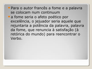 Para  o autor francês a fome e a palavra
 se colocam num continuum
a fome seria o afeto poético por
 excelência, o jejuador seria aquele que
 rejuntaria a potência da palavra, palavra
 da fome, que renuncia à satisfação (à
 retórica do mundo) para reencontrar o
 Verbo.
 