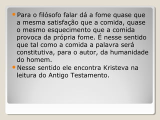 Para  o filósofo falar dá a fome quase que
 a mesma satisfação que a comida, quase
 o mesmo esquecimento que a comida
 provoca da própria fome. É nesse sentido
 que tal como a comida a palavra será
 constitutiva, para o autor, da humanidade
 do homem.
Nesse sentido ele encontra Kristeva na
 leitura do Antigo Testamento.
 