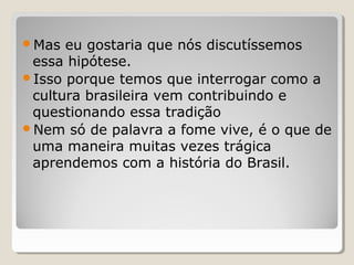 Mas  eu gostaria que nós discutíssemos
 essa hipótese.
Isso porque temos que interrogar como a
 cultura brasileira vem contribuindo e
 questionando essa tradição
Nem só de palavra a fome vive, é o que de
 uma maneira muitas vezes trágica
 aprendemos com a história do Brasil.
 