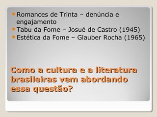 Romances   de Trinta – denúncia e
 engajamento
Tabu da Fome – Josué de Castro (1945)
Estética da Fome – Glauber Rocha (1965)




Como a cultura e a literatura
brasileiras vem abordando
essa questão?
 