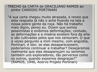 TRECHO da CARTA de GRACILIANO RAMOS ao
  pintor CANDIDO PORTINARI

“A sua carta chegou muito atrasada, e receio que
  esta resposta já não o ache fixando na tela a
  nossa pobre gente da roça. Não há trabalho
  mais digno, penso eu. Dizem que somos
  pessimistas e exibimos deformações; contudo,
  as deformações e a miséria existem fora da arte
  e são cultivadas pelos que nos censuram. O que
  à vezes pergunto a mim mesmo, com angústia,
  Portinari, é isto: se elas desaparecessem,
  poderíamos continuar a trabalhar? Desejaremos
  realmente que elas desapareçam ou seremos
  também uns exploradores, tão perversos como
  os outros, quando expomos desgraças?”
  (RAMOS, 1946, Acervo Projeto Portinari)
 