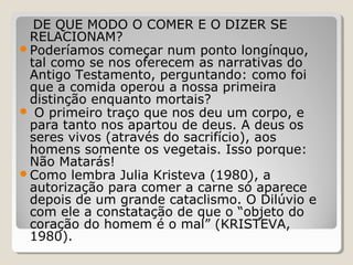 DE QUE MODO O COMER E O DIZER SE
 RELACIONAM?
Poderíamos começar num ponto longínquo,
 tal como se nos oferecem as narrativas do
 Antigo Testamento, perguntando: como foi
 que a comida operou a nossa primeira
 distinção enquanto mortais?
 O primeiro traço que nos deu um corpo, e
 para tanto nos apartou de deus. A deus os
 seres vivos (através do sacrifício), aos
 homens somente os vegetais. Isso porque:
 Não Matarás!
Como lembra Julia Kristeva (1980), a
 autorização para comer a carne só aparece
 depois de um grande cataclismo. O Dilúvio e
 com ele a constatação de que o “objeto do
 coração do homem é o mal” (KRISTEVA,
 1980).
 