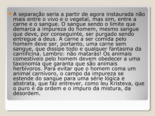 A separação seria a partir de agora instaurada não
 mais entre o vivo e o vegetal, mas sim, entre a
 carne e o sangue. O sangue sendo o limite que
 demarca a impureza do homem, mesmo sangue
 que deve, por conseguinte, ser purgado sendo
 entregue a deus. A carne a ser comida pelo
 homem deve ser, portanto, uma carne sem
 sangue, que dissipe todo e qualquer fantasma da
 carnificina. Lembro: não matarás! Os animais
 comestíveis pelo homem devem obedecer a uma
 taxonomia que garanta que são animais
 herbívoros. Para evitar que o homem coma um
 animal carnívoro, o campo da impureza se
 estende do sangue para uma série lógica e
 abstrata, que faz entrever, como leu Kristeva, que
 o puro é da ordem e o impuro da mistura, da
 desordem.
 