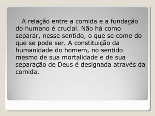 A relação entre a comida e a fundação
do humano é crucial. Não há como
separar, nesse sentido, o que se come do
que se pode ser. A constituição da
humanidade do homem, no sentido
mesmo de sua mortalidade e de sua
separação de Deus é designada através da
comida.
 