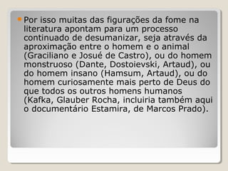 Por  isso muitas das figurações da fome na
 literatura apontam para um processo
 continuado de desumanizar, seja através da
 aproximação entre o homem e o animal
 (Graciliano e Josué de Castro), ou do homem
 monstruoso (Dante, Dostoievski, Artaud), ou
 do homem insano (Hamsum, Artaud), ou do
 homem curiosamente mais perto de Deus do
 que todos os outros homens humanos
 (Kafka, Glauber Rocha, incluiria também aqui
 o documentário Estamira, de Marcos Prado).
 