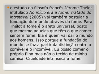 o estudo do filósofo francês Jérome Thélot
 intitulado No início era a fome: tratado do
 intratável (2005) vai também postular a
 fundação do mundo através da fome. Para
 Thélot a fome é o afeto universal, posto
 que mesmo aqueles que têm o que comer
 sentem fome. Ela é quem vai dar o mundo
 aos homens. Isso porque a fundação do
 mundo se faz a partir da distinção entre o
 comível e o incomível. Eu posso comer o
 próprio filho mas não o tecido de minha
 camisa. Crueldade intrínseca à fome.
 