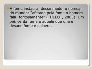 A  fome instaura, desse modo, o nomear
 do mundo: “afetado pela fome o homem
 fala: forçosamente” (THELOT, 2005). Um
 pathos da fome é aquele que une e
 desune fome e palavra.
 