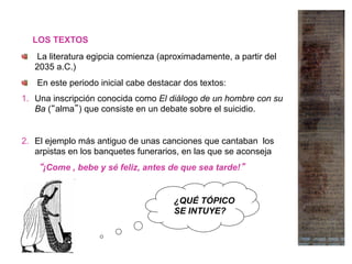 LOS TEXTOS
  La literatura egipcia comienza (aproximadamente, a partir del
2035 a.C.)
  En este periodo inicial cabe destacar dos textos:
1.  Una inscripción conocida como El diálogo de un hombre con su
Ba (“alma”) que consiste en un debate sobre el suicidio.
2.  El ejemplo más antiguo de unas canciones que cantaban los
arpistas en los banquetes funerarios, en las que se aconseja
“¡Come , bebe y sé feliz, antes de que sea tarde!”
¿QUÉ TÓPICO
SE INTUYE?
 