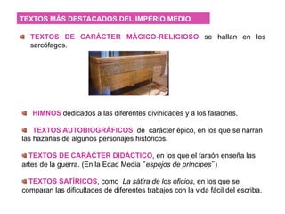   TEXTOS DE CARÁCTER MÁGICO-RELIGIOSO se hallan en los
sarcófagos.
TEXTOS MÁS DESTACADOS DEL IMPERIO MEDIO
  HIMNOS dedicados a las diferentes divinidades y a los faraones.
  TEXTOS AUTOBIOGRÁFICOS, de carácter épico, en los que se narran
las hazañas de algunos personajes históricos.
 TEXTOS DE CARÁCTER DIDÁCTICO, en los que el faraón enseña las
artes de la guerra. (En la Edad Media “espejos de príncipes”)
 TEXTOS SATÍRICOS, como La sátira de los oficios, en los que se
comparan las dificultades de diferentes trabajos con la vida fácil del escriba.
 