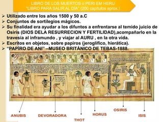 LIBRO DE LOS MUERTOS o PERI EM HERU
“LIBRO PARA SALIR AL DÍA” (200 capítulos aprox.)
 Utilizado entre los años 1500 y 50 a.C
 Conjuntos de sortilegios mágicos.
 Su finalidad era ayudar a los difuntos a enfrentarse al temido juicio de
Osiris (DIOS DELA RESURRECION Y FERTILIDAD),acompañarlo en la
travesía al inframundo , y viajar al AURU , en la otra vida.
 Escritos en objetos, sobre papiros (jeroglífico, hierática).
 “PAPÍRO DE ANI” –MUSEO BRITÁNICO DE TEBAS-1888.
 