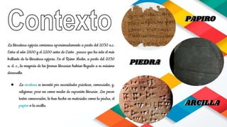 La literatura egipcia comienza aproximadamente a partir del 2030 a.c.
Entre el año 2800 y el 2200 antes de Cristo , parece que ha sido el más
brillante de la literatura egipcia. En el Reino Medio, a partir del 2030
a. d. c., la mayoría de las formas literarias habían llegado a su máximo
desarrollo.
● La escritura se inventó por necesidades prácticas, comerciales, y,
religiosas; pero no como medio de expresión literario. Los pocos
textos conservados, lo han hecho en materiales como la piedra, el
papiro o la arcilla.
PIEDRA
PAPIROPAPIRO
ARCILLAARCILLA
PIEDRA
 