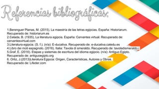 1.Berenguer Planas, M. (2015). La maestría de las letras egipcias. España: Historiarum.
Recuperado de: historiarum.es
2.Celada, B. (1935). La literatura egipcia. España: Cervantes virtual. Recuperado de:
cervantesvirtual.com
3.Literatura egipcia. (S. f.). (n/a): E-ducativa. Recuperado de: e-ducativa.catedu.es
4.Libro dei moti espagnolo. (2016). Italia: Tavola di smeraldo. Recuperado de: tavoladismeraldo.i
5.Graf, E. (2016). Etapas y sistemas de escritura del idioma egipcio. (n/a): Antiguo Egipto.
Recuperado de: antiguoegipto.org
6. Ortiz, J.(2013)Literatura Egipcia: Origen, Características, Autores y Obras.
Recuperado de: Lifeder.com
 