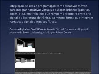 Integração de sites e programação com aplicativos móveis
para integrar narrativas virtuais a espaços urbanos (galerias,
boxes, etc.), em trabalhos que rompem a fronteira entre arte
digital e a literatura eletrônica, da mesma forma que integram
narrativas digitais a espaços físicos.
Caverna digital ou CAVE (Cave Automatic Virtual Environment), projeto
pioneiro da Brown University, criado por Robert Coover.

 