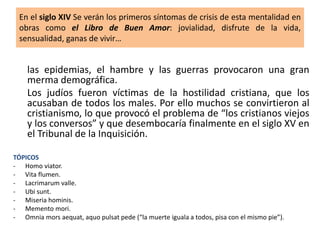 las epidemias, el hambre y las guerras provocaron una gran
merma demográfica.
Los judíos fueron víctimas de la hostilidad cristiana, que los
acusaban de todos los males. Por ello muchos se convirtieron al
cristianismo, lo que provocó el problema de “los cristianos viejos
y los conversos” y que desembocaría finalmente en el siglo XV en
el Tribunal de la Inquisición.
TÓPICOS
- Homo viator.
- Vita flumen.
- Lacrimarum valle.
- Ubi sunt.
- Miseria hominis.
- Memento mori.
- Omnia mors aequat, aquo pulsat pede (“la muerte iguala a todos, pisa con el mismo pie”).
En el siglo XIV Se verán los primeros síntomas de crisis de esta mentalidad en
obras como el Libro de Buen Amor: jovialidad, disfrute de la vida,
sensualidad, ganas de vivir…
 