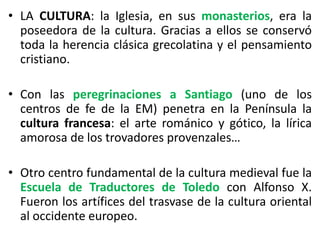 • LA CULTURA: la Iglesia, en sus monasterios, era la
poseedora de la cultura. Gracias a ellos se conservó
toda la herencia clásica grecolatina y el pensamiento
cristiano.
• Con las peregrinaciones a Santiago (uno de los
centros de fe de la EM) penetra en la Península la
cultura francesa: el arte románico y gótico, la lírica
amorosa de los trovadores provenzales…
• Otro centro fundamental de la cultura medieval fue la
Escuela de Traductores de Toledo con Alfonso X.
Fueron los artífices del trasvase de la cultura oriental
al occidente europeo.
 