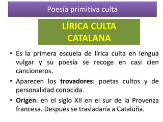 Poesía primitiva culta
• Es la primera escuela de lírica culta en lengua
vulgar y su poesía se recoge en casi cien
cancioneros.
• Aparecen los trovadores: poetas cultos y de
personalidad conocida.
• Origen: en el siglo XII en el sur de la Provenza
francesa. Después se trasladaría a Cataluña.
LÍRICA CULTA
CATALANA
 