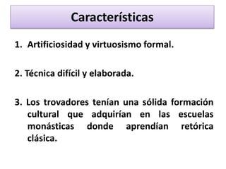 Características
1. Artificiosidad y virtuosismo formal.
2. Técnica difícil y elaborada.
3. Los trovadores tenían una sólida formación
cultural que adquirían en las escuelas
monásticas donde aprendían retórica
clásica.
 