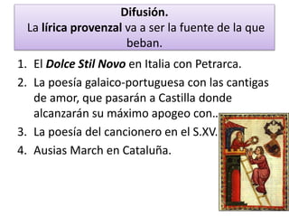 Difusión.
La lírica provenzal va a ser la fuente de la que
beban.
1. El Dolce Stil Novo en Italia con Petrarca.
2. La poesía galaico-portuguesa con las cantigas
de amor, que pasarán a Castilla donde
alcanzarán su máximo apogeo con…
3. La poesía del cancionero en el S.XV.
4. Ausias March en Cataluña.
 