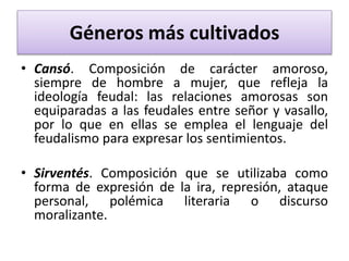 Géneros más cultivados
• Cansó. Composición de carácter amoroso,
siempre de hombre a mujer, que refleja la
ideología feudal: las relaciones amorosas son
equiparadas a las feudales entre señor y vasallo,
por lo que en ellas se emplea el lenguaje del
feudalismo para expresar los sentimientos.
• Sirventés. Composición que se utilizaba como
forma de expresión de la ira, represión, ataque
personal, polémica literaria o discurso
moralizante.
 