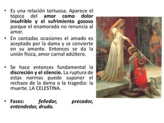 • Es una relación tortuosa. Aparece el
tópico del amor como dolor
insufrible y el sufrimiento gozoso
porque el enamorado no renuncia al
amor.
• En contadas ocasiones el amado es
aceptado por la dama y se convierte
en su amante. Entonces se da la
unión física, amor carnal adúltero.
• Se hace entonces fundamental la
discreción y el silencio. La ruptura de
estas normas puede suponer el
rechazo de la dama o la tragedia: la
muerte. LA CELESTINA.
• Fases: feñedor, precador,
entendedor, drudo.
 
