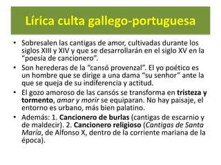 Lírica culta gallego-portuguesa
• Sobresalen las cantigas de amor, cultivadas durante los
siglos XIII y XIV y que se desarrollarán en el siglo XV en la
“poesía de cancionero”.
• Son herederas de la “cansó provenzal”. El yo poético es
un hombre que se dirige a una dama “su senhor” ante la
que se queja de su indiferencia y actitud.
• El gozo amoroso de las cansós se transforma en tristeza y
tormento, amar y morir se equiparan. No hay paisaje, el
entorno es urbano, más bien palatino.
• Además: 1. Cancionero de burlas (cantigas de escarnio y
de maldecir). 2. Cancionero religioso (Cantigas de Santa
María, de Alfonso X, dentro de la corriente mariana de la
época).
 