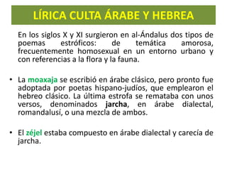 LÍRICA CULTA ÁRABE Y HEBREA
En los siglos X y XI surgieron en al-Ándalus dos tipos de
poemas estróficos: de temática amorosa,
frecuentemente homosexual en un entorno urbano y
con referencias a la flora y la fauna.
• La moaxaja se escribió en árabe clásico, pero pronto fue
adoptada por poetas hispano-judíos, que emplearon el
hebreo clásico. La última estrofa se remataba con unos
versos, denominados jarcha, en árabe dialectal,
romandalusí, o una mezcla de ambos.
• El zéjel estaba compuesto en árabe dialectal y carecía de
jarcha.
 