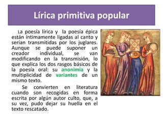 Lírica primitiva popular
La poesía lírica y la poesía épica
están íntimamente ligadas al canto y
serían transmitidas por los juglares.
Aunque se puede suponer un
creador individual, se van
modificando en la transmisión, lo
que explica los dos rasgos básicos de
la poesía oral: su anonimia y la
multiplicidad de variantes de un
mismo texto.
Se convierten en literatura
cuando son recogidas en forma
escrita por algún autor culto, que, a
su vez, pudo dejar su huella en el
texto rescatado.
 