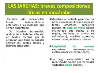 LAS JARCHAS: breves composiciones
líricas en mozárabe
Habrían sido cancioncillas
líricas independientes
anteriores a las moaxajas que
se han encontrado.
Se habrían transmitido
oralmente y habrían aflorado
en textos escritos por la
atracción que hacia lo popular
sentían los poetas árabes y
hebreos andalusíes.
¡
Muestran un notable parecido con
otras expresiones líricas europeas:
temas amorosos, canciones
puestas en boca de mujer (joven
enamorada que cuenta a su
madre, hermana o amiga su
sufrimiento), sencillez expresiva,
versos cortos, ambiente urbano.
Simplicidad de recursos
expresivos (interrogaciones,
exclamaciones y reiteraciones).
Un rasgo característico es la
mención del amado por medio del
sustantivo habib (amigo).
 