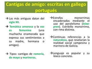Cantigas de amigo: escritas en gallego
portugués
Las más antiguas datan del
siglo XII.
 Temática amorosa y la voz
es femenina (una
muchacha enamorada que
expresa sus sentimientos a
su madre, hermana o
amigas).
 Tipos: cantigas de romería,
de mayo y marineras.
Estrofas monorrimas
encadenadas mediante el
uso del paralelismo (leixa-
pren). Estribillo monorrimo,
con rima distinta.
Continuas referencias a la
naturaleza, que revelarían la
realidad social campesina y
marinera de Galicia.
Lenguaje es popular y su
léxico concreto.
 