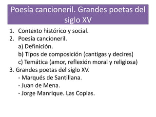 Poesía cancioneril. Grandes poetas del
siglo XV
1. Contexto histórico y social.
2. Poesía cancioneril.
a) Definición.
b) Tipos de composición (cantigas y decires)
c) Temática (amor, reflexión moral y religiosa)
3. Grandes poetas del siglo XV.
- Marqués de Santillana.
- Juan de Mena.
- Jorge Manrique. Las Coplas.
 