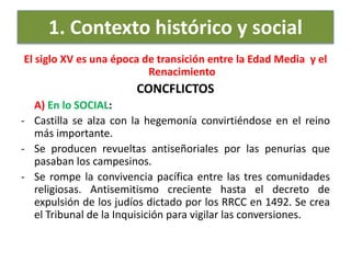 1. Contexto histórico y social
El siglo XV es una época de transición entre la Edad Media y el
Renacimiento
CONCFLICTOS
A) En lo SOCIAL:
- Castilla se alza con la hegemonía convirtiéndose en el reino
más importante.
- Se producen revueltas antiseñoriales por las penurias que
pasaban los campesinos.
- Se rompe la convivencia pacífica entre las tres comunidades
religiosas. Antisemitismo creciente hasta el decreto de
expulsión de los judíos dictado por los RRCC en 1492. Se crea
el Tribunal de la Inquisición para vigilar las conversiones.
 
