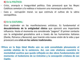 B) En lo POLÍTICO:
- Crisis, anarquía e inseguridad política. Esto provocará que los Reyes
Católicos sometan a la nobleza e instauren una monarquía autoritaria.
- Caos y corrupción moral. Lo que estimula el cultivo de la sátira
sociopolítica.
C) En lo CULTURAL:
Gran esplendor en las manifestaciones artísticas. Es fundamental el
descubrimiento de la antigüedad clásica que ejercerá una importante
influencia. Hasta el momento era considerada “pagana”. El primer contacto
con la antigüedad grecolatina será a través de los humanistas italianos
(Dante, Petrarca y Bocaccio), que traerán esta nueva visión de la vida y que
provocará una crisis en los valores tradicionales.
Pero en la Baja Edad Media aún no está consolidado plenamente el
sentido vitalista de la existencia. Así, con este vitalismo coexistirá la
mentalidad ascética que queda reflejada en dos obras fundamentales del
momento: el hedonismo de La Celestina y la concepción cristiana de Las
Coplas.
 
