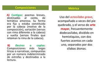 Composiciones
A) Cantigas: poemas breves,
destinados al canto, de
temática amorosa. Su forma
era fija y estaba constituida
por la cabeza (motivo de la
composición), variación (versos
con rima diferente a la cabeza)
y vuelta (versos finales que
retoman la rima de la cabeza).
B) Decires o coplas:
Composiciones más largas
líricas o narrativas, compuestas
por un número indeterminado
de estrofas y destinadas a la
lectura.
Métrica
Uso del octosílabo grave,
acompañado a veces del pie
quebrado, y el verso de arte
mayor, frecuentemente
dodecasílabo, dividido en
hemistiquios, con dos
fuertes acentos en cada
uno, separados por dos
sílabas átonas.
 