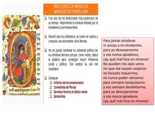 Para jamás olvidaros
ni ansias a mí olvidarme;
para yo desesperarme
y vos nunca apiadaros,
¡ay, qué mal hice en miraros!
No pueden mis ojos veros
sin que me causen sospiros
mi forçado requeriros,
mi nunca poder venceros:
para siempre conquistaros
y vos siempre desdeñarme,
para yo desesperarme
y vos nunca apiadaros
¡ay, qué mal hice en miraros!
 