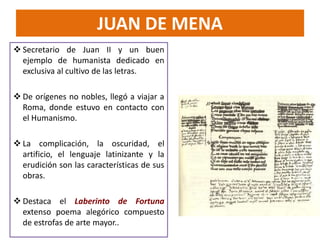  Secretario de Juan II y un buen
ejemplo de humanista dedicado en
exclusiva al cultivo de las letras.
 De orígenes no nobles, llegó a viajar a
Roma, donde estuvo en contacto con
el Humanismo.
 La complicación, la oscuridad, el
artificio, el lenguaje latinizante y la
erudición son las características de sus
obras.
 Destaca el Laberinto de Fortuna
extenso poema alegórico compuesto
de estrofas de arte mayor..
JUAN DE MENA
 