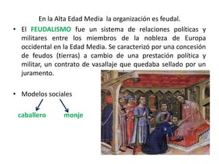 En la Alta Edad Media la organización es feudal.
• El FEUDALISMO fue un sistema de relaciones políticas y
militares entre los miembros de la nobleza de Europa
occidental en la Edad Media. Se caracterizó por una concesión
de feudos (tierras) a cambio de una prestación política y
militar, un contrato de vasallaje que quedaba sellado por un
juramento.
• Modelos sociales
caballero monje
 