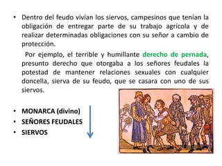 • Dentro del feudo vivían los siervos, campesinos que tenían la
obligación de entregar parte de su trabajo agrícola y de
realizar determinadas obligaciones con su señor a cambio de
protección.
Por ejemplo, el terrible y humillante derecho de pernada,
presunto derecho que otorgaba a los señores feudales la
potestad de mantener relaciones sexuales con cualquier
doncella, sierva de su feudo, que se casara con uno de sus
siervos.
• MONARCA (divino)
• SEÑORES FEUDALES
• SIERVOS
 
