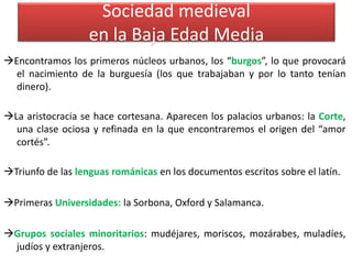Sociedad medieval
en la Baja Edad Media
Encontramos los primeros núcleos urbanos, los “burgos”, lo que provocará
el nacimiento de la burguesía (los que trabajaban y por lo tanto tenían
dinero).
La aristocracia se hace cortesana. Aparecen los palacios urbanos: la Corte,
una clase ociosa y refinada en la que encontraremos el origen del “amor
cortés”.
Triunfo de las lenguas románicas en los documentos escritos sobre el latín.
Primeras Universidades: la Sorbona, Oxford y Salamanca.
Grupos sociales minoritarios: mudéjares, moriscos, mozárabes, muladíes,
judíos y extranjeros.
 