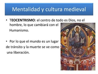 Mentalidad y cultura medieval
• TEOCENTRISMO: el centro de todo es Dios, no el
hombre, lo que cambiará con el
Humanismo.
• Por lo que el mundo es un lugar
de tránsito y la muerte se ve como
una liberación.
 