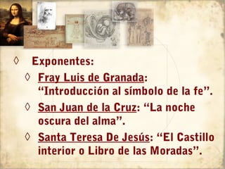 ◊    Exponentes:
    ◊ Fray Luis de Granada:
      “Introducción al símbolo de la fe”.
    ◊ San Juan de la Cruz: “La noche
      oscura del alma”.
    ◊ Santa Teresa De Jesús: “El Castillo
      interior o Libro de las Moradas”.
 