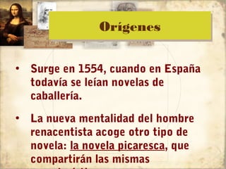 Orígenes
               Orígenes

• Surge en 1554, cuando en España
  todavía se leían novelas de
  caballería.
• La nueva mentalidad del hombre
  renacentista acoge otro tipo de
  novela: la novela picaresca, que
  compartirán las mismas
 