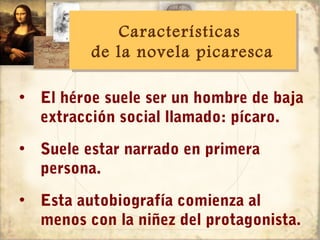 Características
             Características
         de la novela picaresca
         de la novela picaresca

• El héroe suele ser un hombre de baja
  extracción social llamado: pícaro.
• Suele estar narrado en primera
  persona.
• Esta autobiografía comienza al
  menos con la niñez del protagonista.
 